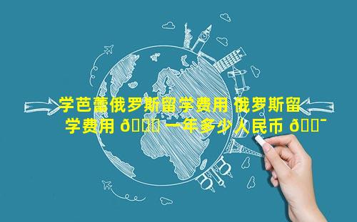 学芭蕾俄罗斯留学费用 俄罗斯留学费用 🐋 一年多少人民币 🐯